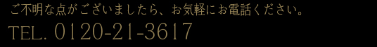 ご不明な点がございましたら、お気軽にお電話ください。0120-21-3617